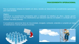 PROCEDIMENTO OPERACIONAL
Para as atividades rotineiras de trabalho em altura, deverão ser desenvolvidos procedimentos operacionais
para cada atividade.
Objetivo
Estabelecer os procedimentos necessários para a realização de trabalhos em altura, visando garantir
segurança e integridade física dos trabalhadores que realizaram este tipo de trabalho e a proteção dos que
transitam nas áreas próximas.
O procedimento operacional deve ser documentado, divulgado, conhecido, entendido e cumprido por todos
os trabalhadores e demais pessoas envolvidas.
 