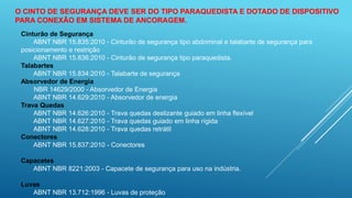 O CINTO DE SEGURANÇA DEVE SER DO TIPO PARAQUEDISTA E DOTADO DE DISPOSITIVO
PARA CONEXÃO EM SISTEMA DE ANCORAGEM.
Cinturão de Segurança
ABNT NBR 15.835:2010 - Cinturão de segurança tipo abdominal e talabarte de segurança para
posicionamento e restrição
ABNT NBR 15.836:2010 - Cinturão de segurança tipo paraquedista.
Talabartes
ABNT NBR 15.834:2010 - Talabarte de segurança
Absorvedor de Energia
NBR 14629/2000 - Absorvedor de Energia
ABNT NBR 14.629:2010 - Absorvedor de energia
Trava Quedas
ABNT NBR 14.626:2010 - Trava quedas deslizante guiado em linha flexível
ABNT NBR 14.627:2010 - Trava quedas guiado em linha rígida
ABNT NBR 14.628:2010 - Trava quedas retrátil
Conectores
ABNT NBR 15.837:2010 - Conectores
Capacetes
ABNT NBR 8221:2003 - Capacete de segurança para uso na indústria.
Luvas
ABNT NBR 13.712:1996 - Luvas de proteção
 