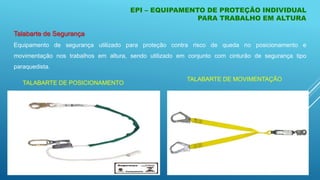 Talabarte de Segurança
Equipamento de segurança utilizado para proteção contra risco de queda no posicionamento e
movimentação nos trabalhos em altura, sendo utilizado em conjunto com cinturão de segurança tipo
paraquedista.
EPI – EQUIPAMENTO DE PROTEÇÃO INDIVIDUAL
PARA TRABALHO EM ALTURA
TALABARTE DE POSICIONAMENTO
TALABARTE DE MOVIMENTAÇÃO
 