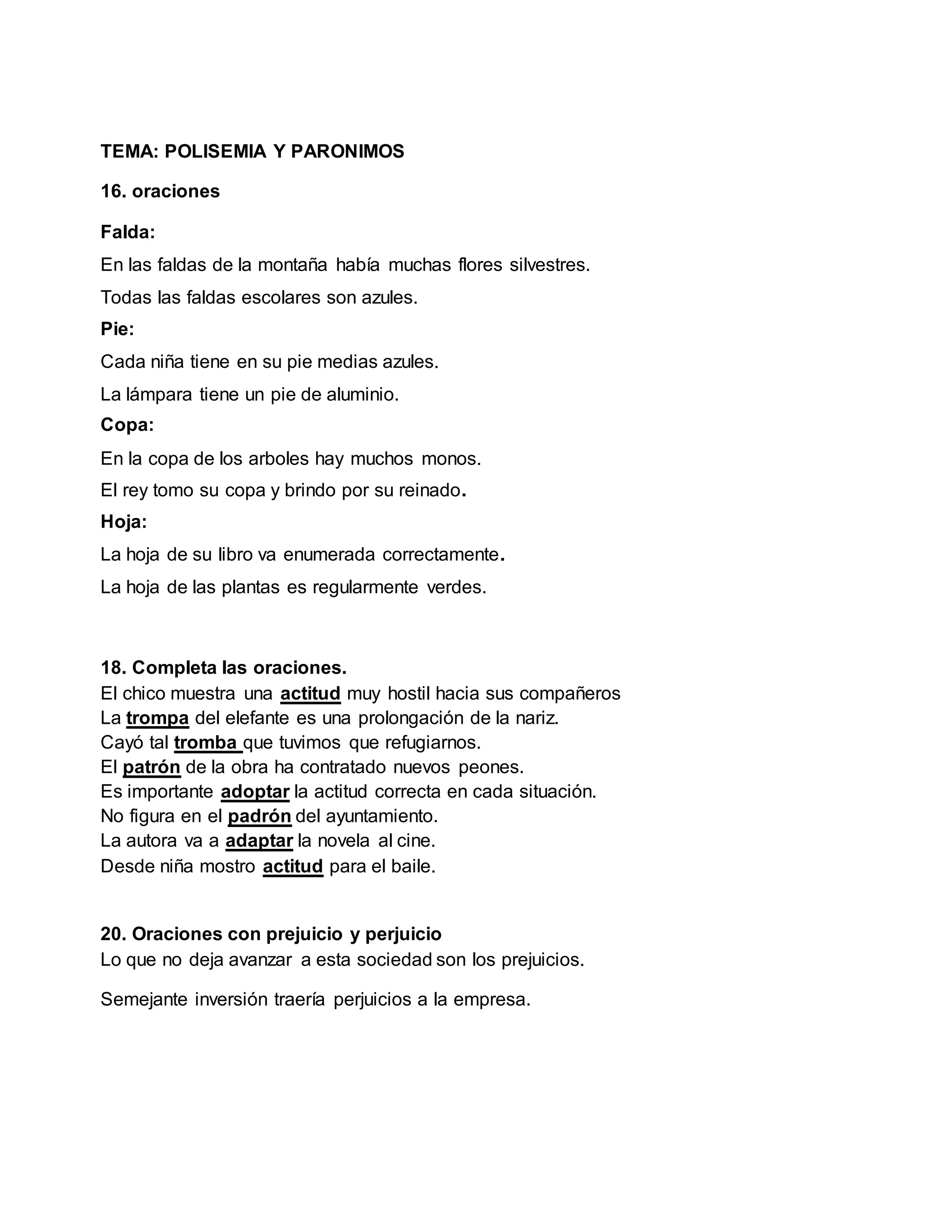 TEMA: POLISEMIA Y PARONIMOS
16. oraciones
Falda:
En las faldas de la montaña había muchas flores silvestres.
Todas las faldas escolares son azules.
Pie:
Cada niña tiene en su pie medias azules.
La lámpara tiene un pie de aluminio.
Copa:
En la copa de los arboles hay muchos monos.
El rey tomo su copa y brindo por su reinado.
Hoja:
La hoja de su libro va enumerada correctamente.
La hoja de las plantas es regularmente verdes.
18. Completa las oraciones.
El chico muestra una actitud muy hostil hacia sus compañeros
La trompa del elefante es una prolongación de la nariz.
Cayó tal tromba que tuvimos que refugiarnos.
El patrón de la obra ha contratado nuevos peones.
Es importante adoptar la actitud correcta en cada situación.
No figura en el padrón del ayuntamiento.
La autora va a adaptar la novela al cine.
Desde niña mostro actitud para el baile.
20. Oraciones con prejuicio y perjuicio
Lo que no deja avanzar a esta sociedad son los prejuicios.
Semejante inversión traería perjuicios a la empresa.
 