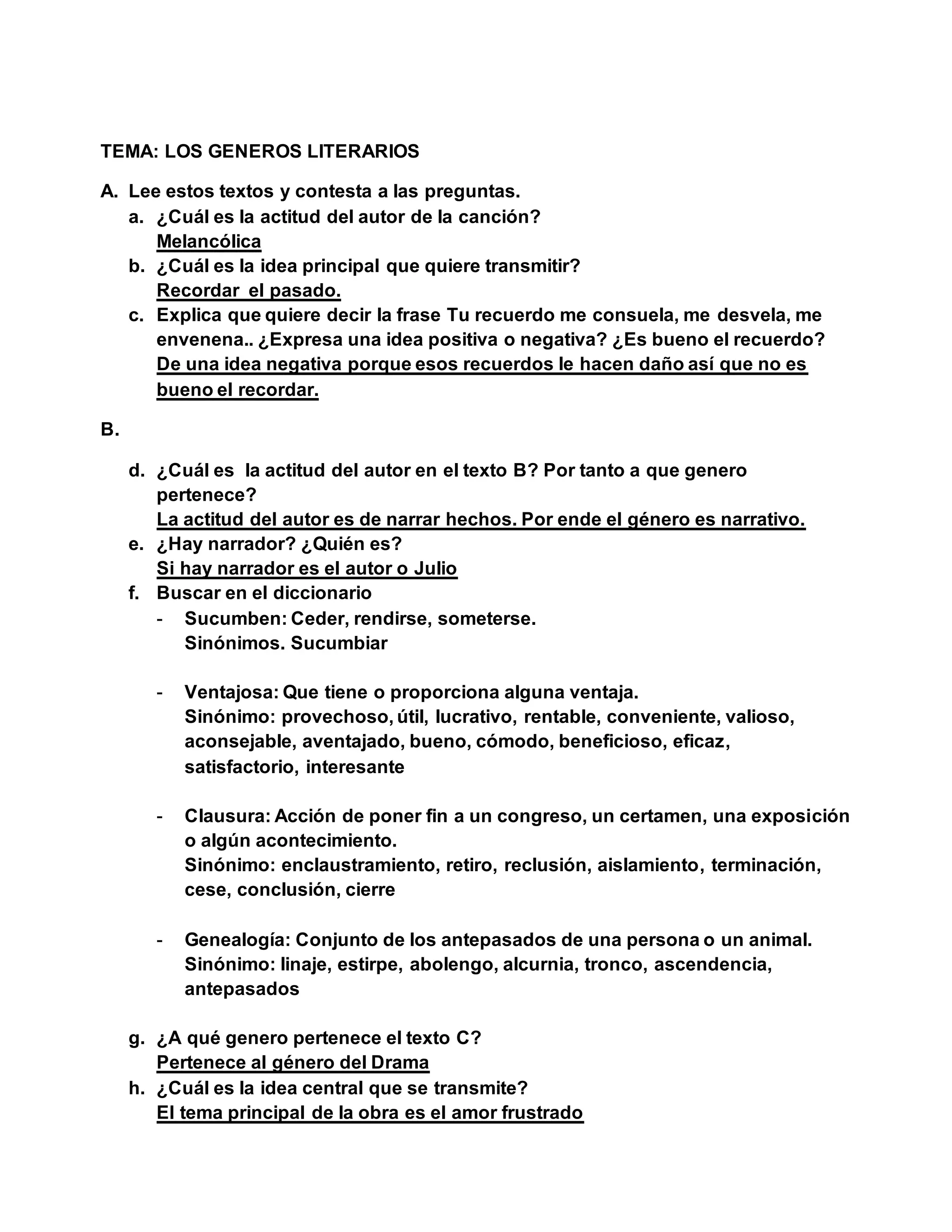TEMA: LOS GENEROS LITERARIOS
A. Lee estos textos y contesta a las preguntas.
a. ¿Cuál es la actitud del autor de la canción?
Melancólica
b. ¿Cuál es la idea principal que quiere transmitir?
Recordar el pasado.
c. Explica que quiere decir la frase Tu recuerdo me consuela, me desvela, me
envenena.. ¿Expresa una idea positiva o negativa? ¿Es bueno el recuerdo?
De una idea negativa porque esos recuerdos le hacen daño así que no es
bueno el recordar.
B.
d. ¿Cuál es la actitud del autor en el texto B? Por tanto a que genero
pertenece?
La actitud del autor es de narrar hechos. Por ende el género es narrativo.
e. ¿Hay narrador? ¿Quién es?
Si hay narrador es el autor o Julio
f. Buscar en el diccionario
- Sucumben: Ceder, rendirse, someterse.
Sinónimos. Sucumbiar
- Ventajosa: Que tiene o proporciona alguna ventaja.
Sinónimo: provechoso, útil, lucrativo, rentable, conveniente, valioso,
aconsejable, aventajado, bueno, cómodo, beneficioso, eficaz,
satisfactorio, interesante
- Clausura: Acción de poner fin a un congreso, un certamen, una exposición
o algún acontecimiento.
Sinónimo: enclaustramiento, retiro, reclusión, aislamiento, terminación,
cese, conclusión, cierre
- Genealogía: Conjunto de los antepasados de una persona o un animal.
Sinónimo: linaje, estirpe, abolengo, alcurnia, tronco, ascendencia,
antepasados
g. ¿A qué genero pertenece el texto C?
Pertenece al género del Drama
h. ¿Cuál es la idea central que se transmite?
El tema principal de la obra es el amor frustrado
 