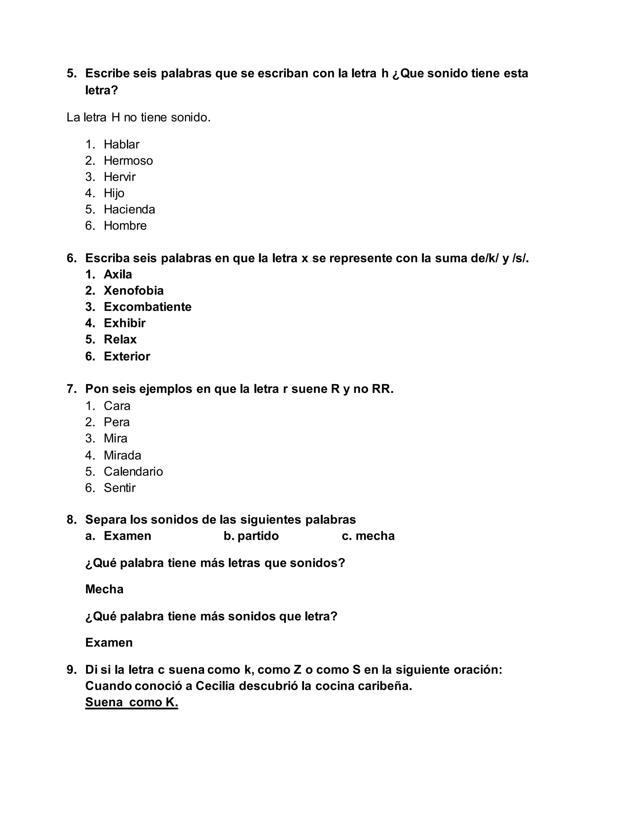 5. Escribe seis palabras que se escriban con la letra h ¿Que sonido tiene esta
letra?
La letra H no tiene sonido.
1. Hablar
2. Hermoso
3. Hervir
4. Hijo
5. Hacienda
6. Hombre
6. Escriba seis palabras en que la letra x se represente con la suma de/k/ y /s/.
1. Axila
2. Xenofobia
3. Excombatiente
4. Exhibir
5. Relax
6. Exterior
7. Pon seis ejemplos en que la letra r suene R y no RR.
1. Cara
2. Pera
3. Mira
4. Mirada
5. Calendario
6. Sentir
8. Separa los sonidos de las siguientes palabras
a. Examen b. partido c. mecha
¿Qué palabra tiene más letras que sonidos?
Mecha
¿Qué palabra tiene más sonidos que letra?
Examen
9. Di si la letra c suena como k, como Z o como S en la siguiente oración:
Cuando conoció a Cecilia descubrió la cocina caribeña.
Suena como K.
 