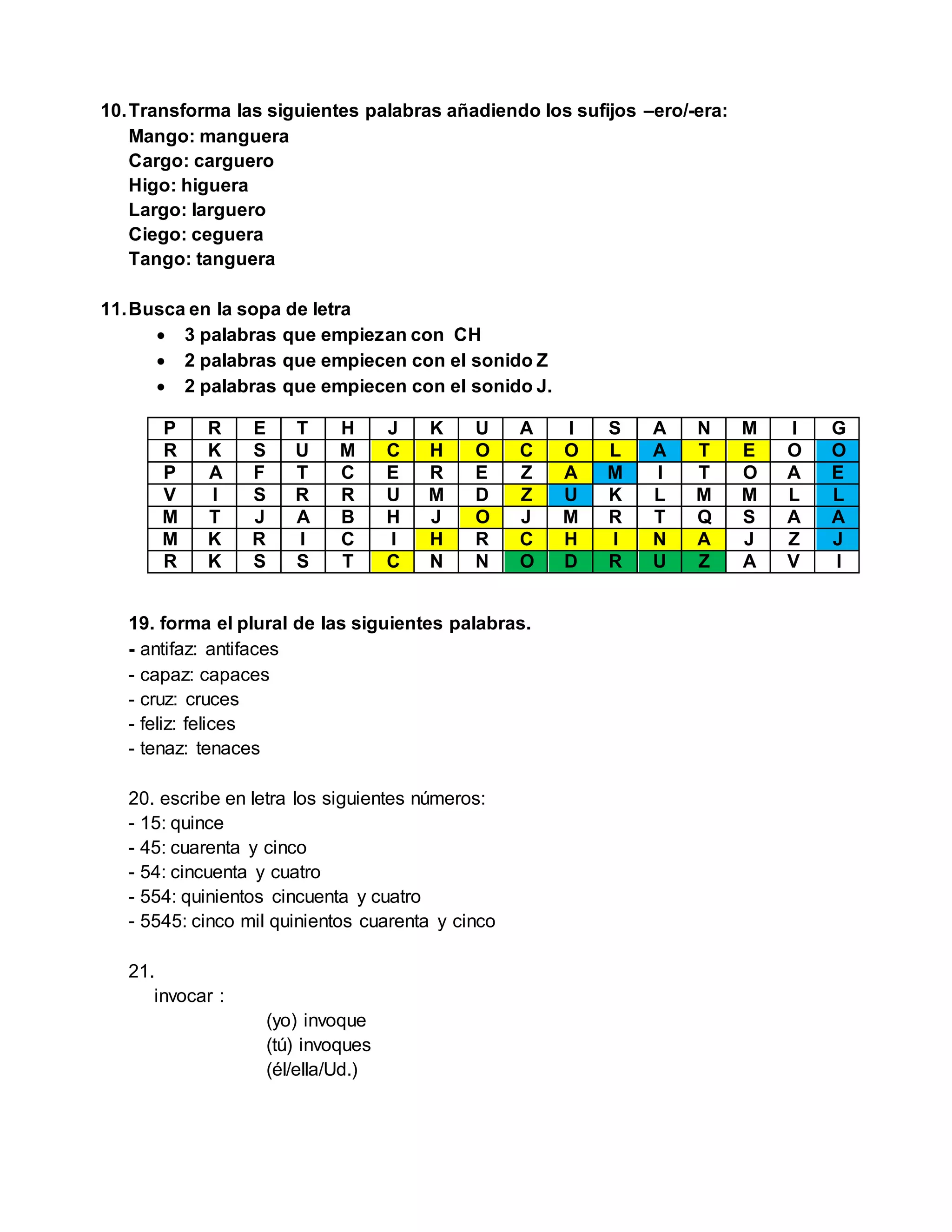 10.Transforma las siguientes palabras añadiendo los sufijos –ero/-era:
Mango: manguera
Cargo: carguero
Higo: higuera
Largo: larguero
Ciego: ceguera
Tango: tanguera
11.Busca en la sopa de letra
 3 palabras que empiezan con CH
 2 palabras que empiecen con el sonido Z
 2 palabras que empiecen con el sonido J.
P R E T H J K U A I S A N M I G
R K S U M C H O C O L A T E O O
P A F T C E R E Z A M I T O A E
V I S R R U M D Z U K L M M L L
M T J A B H J O J M R T Q S A A
M K R I C I H R C H I N A J Z J
R K S S T C N N O D R U Z A V I
19. forma el plural de las siguientes palabras.
- antifaz: antifaces
- capaz: capaces
- cruz: cruces
- feliz: felices
- tenaz: tenaces
20. escribe en letra los siguientes números:
- 15: quince
- 45: cuarenta y cinco
- 54: cincuenta y cuatro
- 554: quinientos cincuenta y cuatro
- 5545: cinco mil quinientos cuarenta y cinco
21.
invocar :
(yo) invoque
(tú) invoques
(él/ella/Ud.)
 