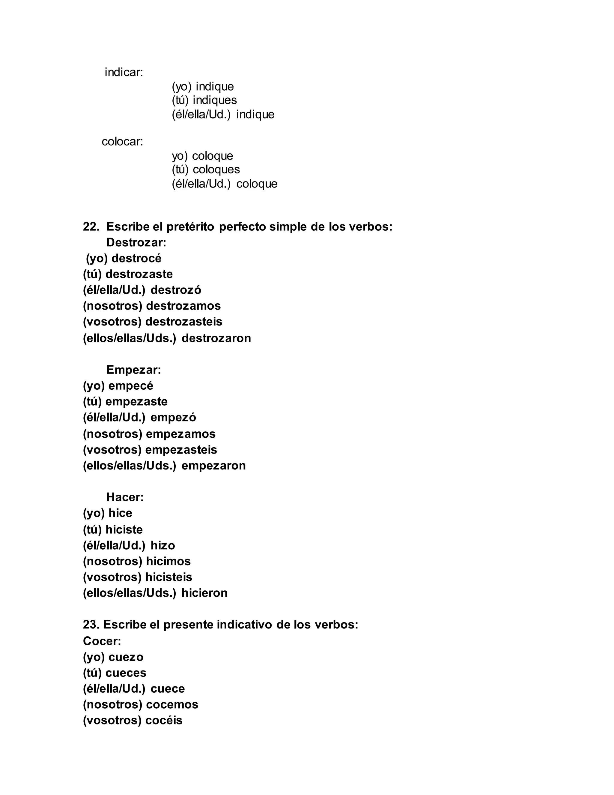 indicar:
(yo) indique
(tú) indiques
(él/ella/Ud.) indique
colocar:
yo) coloque
(tú) coloques
(él/ella/Ud.) coloque
22. Escribe el pretérito perfecto simple de los verbos:
Destrozar:
(yo) destrocé
(tú) destrozaste
(él/ella/Ud.) destrozó
(nosotros) destrozamos
(vosotros) destrozasteis
(ellos/ellas/Uds.) destrozaron
Empezar:
(yo) empecé
(tú) empezaste
(él/ella/Ud.) empezó
(nosotros) empezamos
(vosotros) empezasteis
(ellos/ellas/Uds.) empezaron
Hacer:
(yo) hice
(tú) hiciste
(él/ella/Ud.) hizo
(nosotros) hicimos
(vosotros) hicisteis
(ellos/ellas/Uds.) hicieron
23. Escribe el presente indicativo de los verbos:
Cocer:
(yo) cuezo
(tú) cueces
(él/ella/Ud.) cuece
(nosotros) cocemos
(vosotros) cocéis
 