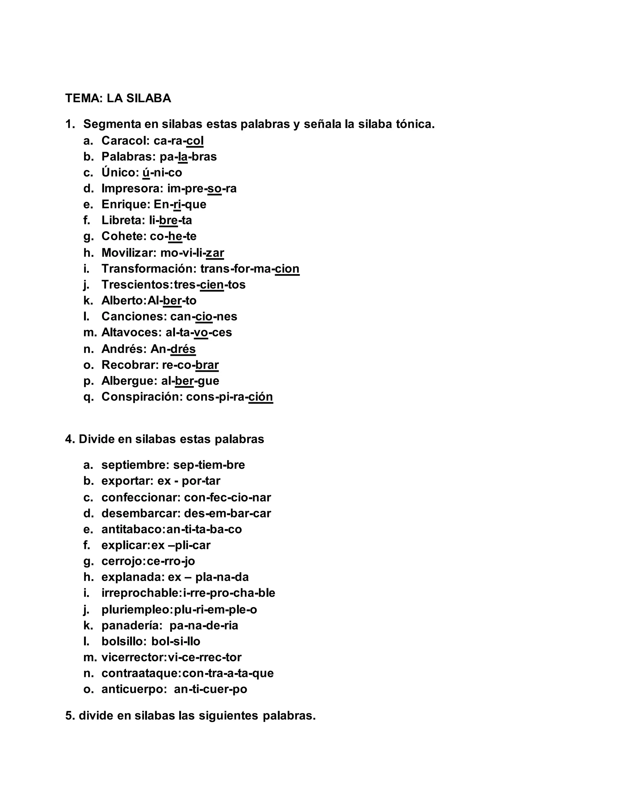 TEMA: LA SILABA
1. Segmenta en silabas estas palabras y señala la silaba tónica.
a. Caracol: ca-ra-col
b. Palabras: pa-la-bras
c. Único: ú-ni-co
d. Impresora: im-pre-so-ra
e. Enrique: En-ri-que
f. Libreta: li-bre-ta
g. Cohete: co-he-te
h. Movilizar: mo-vi-li-zar
i. Transformación: trans-for-ma-cion
j. Trescientos:tres-cien-tos
k. Alberto:Al-ber-to
l. Canciones: can-cio-nes
m. Altavoces: al-ta-vo-ces
n. Andrés: An-drés
o. Recobrar: re-co-brar
p. Albergue: al-ber-gue
q. Conspiración: cons-pi-ra-ción
4. Divide en silabas estas palabras
a. septiembre: sep-tiem-bre
b. exportar: ex - por-tar
c. confeccionar: con-fec-cio-nar
d. desembarcar: des-em-bar-car
e. antitabaco:an-ti-ta-ba-co
f. explicar:ex –pli-car
g. cerrojo:ce-rro-jo
h. explanada: ex – pla-na-da
i. irreprochable:i-rre-pro-cha-ble
j. pluriempleo:plu-ri-em-ple-o
k. panadería: pa-na-de-ria
l. bolsillo: bol-si-llo
m. vicerrector:vi-ce-rrec-tor
n. contraataque:con-tra-a-ta-que
o. anticuerpo: an-ti-cuer-po
5. divide en silabas las siguientes palabras.
 