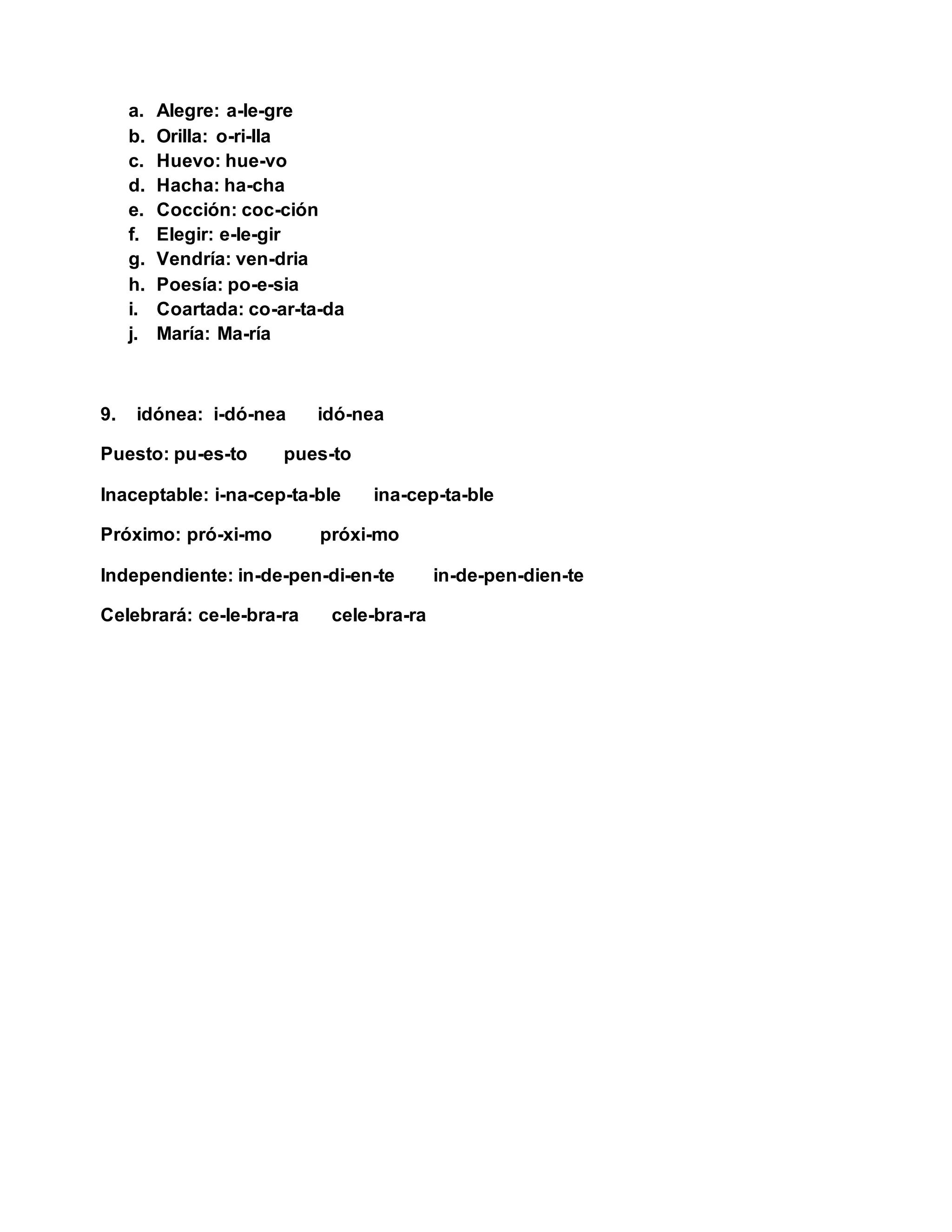 a. Alegre: a-le-gre
b. Orilla: o-ri-lla
c. Huevo: hue-vo
d. Hacha: ha-cha
e. Cocción: coc-ción
f. Elegir: e-le-gir
g. Vendría: ven-dria
h. Poesía: po-e-sia
i. Coartada: co-ar-ta-da
j. María: Ma-ría
9. idónea: i-dó-nea idó-nea
Puesto: pu-es-to pues-to
Inaceptable: i-na-cep-ta-ble ina-cep-ta-ble
Próximo: pró-xi-mo próxi-mo
Independiente: in-de-pen-di-en-te in-de-pen-dien-te
Celebrará: ce-le-bra-ra cele-bra-ra
 