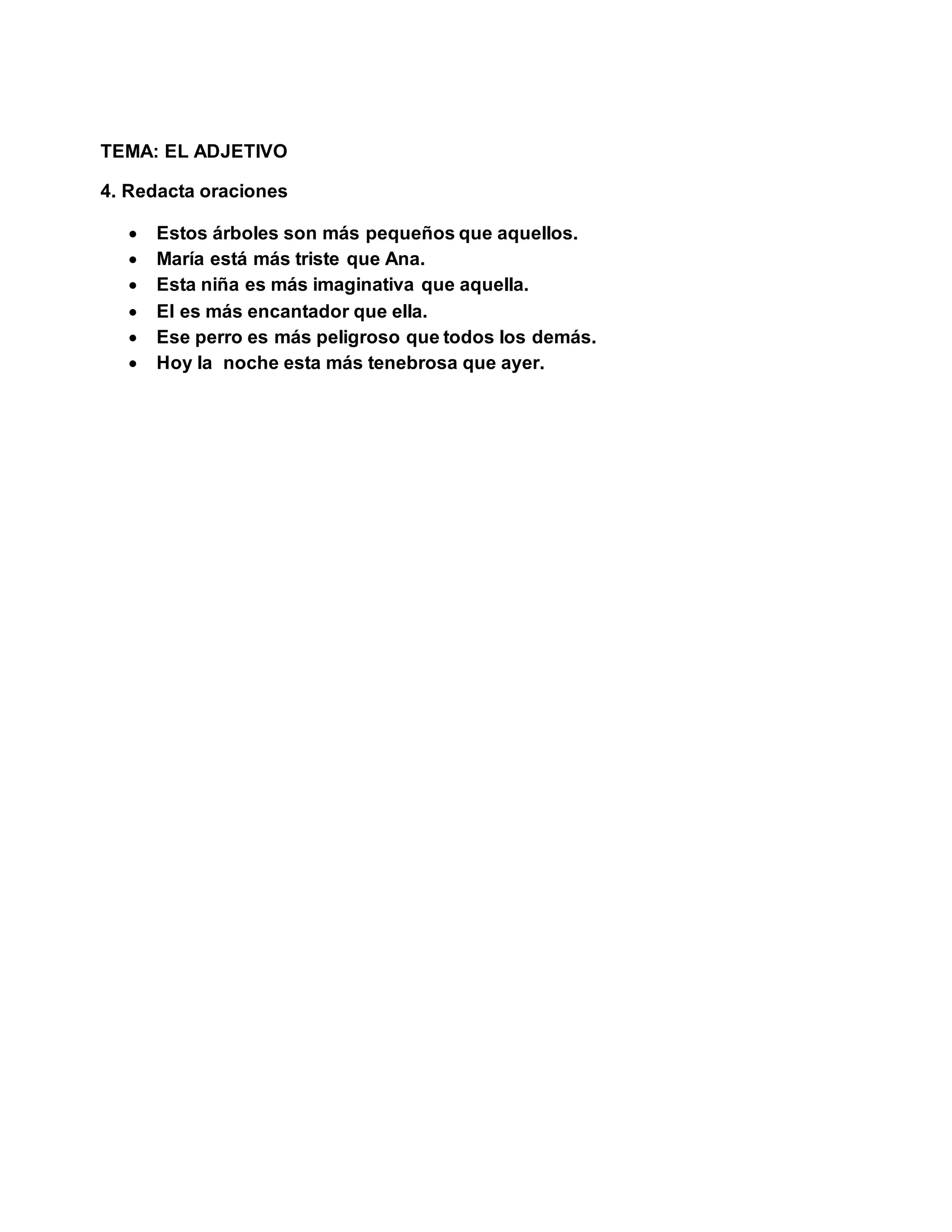 TEMA: EL ADJETIVO
4. Redacta oraciones
 Estos árboles son más pequeños que aquellos.
 María está más triste que Ana.
 Esta niña es más imaginativa que aquella.
 El es más encantador que ella.
 Ese perro es más peligroso que todos los demás.
 Hoy la noche esta más tenebrosa que ayer.
 