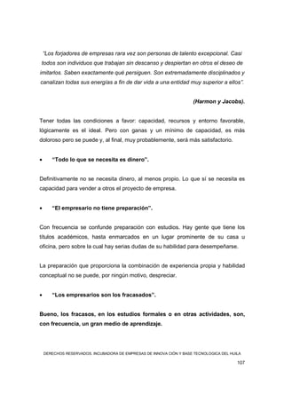 “Los forjadores de empresas rara vez son personas de talento excepcional. Casi
todos son individuos que trabajan sin descanso y despiertan en otros el deseo de
imitarlos. Saben exactamente qué persiguen. Son extremadamente disciplinados y
canalizan todas sus energías a fin de dar vida a una entidad muy superior a ellos”.


                                                                     (Harmon y Jacobs).


Tener todas las condiciones a favor: capacidad, recursos y entorno favorable,
lógicamente es el ideal. Pero con ganas y un mínimo de capacidad, es más
doloroso pero se puede y, al final, muy probablemente, será más satisfactorio.


•      “Todo lo que se necesita es dinero”.


Definitivamente no se necesita dinero, al menos propio. Lo que sí se necesita es
capacidad para vender a otros el proyecto de empresa.


•      “El empresario no tiene preparación”.


Con frecuencia se confunde preparación con estudios. Hay gente que tiene los
títulos académicos, hasta enmarcados en un lugar prominente de su casa u
oficina, pero sobre la cual hay serias dudas de su habilidad para desempeñarse.


La preparación que proporciona la combinación de experiencia propia y habilidad
conceptual no se puede, por ningún motivo, despreciar.


•      “Los empresarios son los fracasados”.


Bueno, los fracasos, en los estudios formales o en otras actividades, son,
con frecuencia, un gran medio de aprendizaje.




    DERECHOS RESERVADOS. INCUBADORA DE EMPRESAS DE INNOVA CIÓN Y BASE TECNOLOGICA DEL HUILA

                                                                                         107
 
