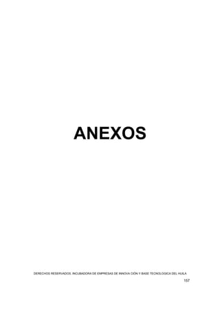 ANEXOS




DERECHOS RESERVADOS. INCUBADORA DE EMPRESAS DE INNOVA CIÓN Y BASE TECNOLOGICA DEL HUILA

                                                                                     157
 