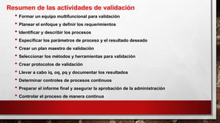 • Formar un equipo multifuncional para validación
• Planear el enfoque y definir los requerimientos
• Identificar y describir los procesos
• Especificar los parámetros de proceso y el resultado deseado
• Crear un plan maestro de validación
• Seleccionar los métodos y herramientas para validación
• Crear protocolos de validación
• Llevar a cabo iq, oq, pq y documentar los resultados
• Determinar controles de procesos continuos
• Preparar el informe final y asegurar la aprobación de la administración
• Controlar el proceso de manera continua
Resumen de las actividades de validación
 