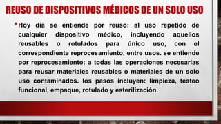 REUSO DE DISPOSITIVOS MÉDICOS DE UN SOLO USO
•Hoy día se entiende por reuso: al uso repetido de
cualquier dispositivo médico, incluyendo aquellos
reusables o rotulados para único uso, con el
correspondiente reprocesamiento, entre usos. se entiende
por reprocesamiento: a todas las operaciones necesarias
para reusar materiales reusables o materiales de un solo
uso contaminados. los pasos incluyen: limpieza, testeo
funcional, empaque, rotulado y esterilización.
 