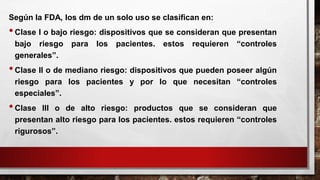 Según la FDA, los dm de un solo uso se clasifican en:
•Clase I o bajo riesgo: dispositivos que se consideran que presentan
bajo riesgo para los pacientes. estos requieren “controles
generales”.
•Clase II o de mediano riesgo: dispositivos que pueden poseer algún
riesgo para los pacientes y por lo que necesitan “controles
especiales”.
•Clase III o de alto riesgo: productos que se consideran que
presentan alto riesgo para los pacientes. estos requieren “controles
rigurosos”.
 