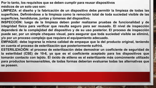 Por lo tanto, los requisitos que se deben cumplir para reusar dispositivos
médicos de un solo uso son:
LIMPIEZA: el diseño y la fabricación de un dispositivo debe permitir la limpieza de todas las
superficies. Definiéndose a la limpieza como la remoción total de toda suciedad visible de las
superficies, hendiduras, juntas y lúmenes del dispositivo.
INSPECCIÓN: luego de la limpieza deben poder realizarse pruebas de funcionalidad y de
integridad física para verificar que resulta seguro para ser reusado. El nivel de inspección
dependerá de la complejidad del dispositivo y de su uso posterior. El proceso de inspección
puede ser, por un simple chequeo visual, para asegurar que toda suciedad visible se eliminó,
y/o por un proceso complejo que requiera el equipamiento adecuado.
EMPAQUE: debe lograrse la misma calidad de empaque que la del producto original, teniendo
en cuenta el proceso de esterilización que posteriormente sufrirá.
ESTERILIZACIÓN: el proceso de esterilización debe demostrar un coeficiente de seguridad de
la esterilidad (CSE) de 10-6, ya que es el coeficiente aceptado para los dispositivos que
tomarán contacto con tejido. El óxido de etileno es el esterilizante más comúnmente utilizado
para productos termosensibles, de todas formas deberían evaluarse todas las alternativas que
se poseen.
 