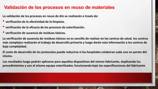 La validación de los procesos en reuso de dm se realizarán a través de:
• verificación de la efectividad de la limpieza.
• verificación de la eficacia de los procesos de esterilización.
• verificación de ausencia de residuos tóxicos.
La verificación de ausencia de residuos tóxicos no es sencillo de realizar en los centros de salud. los centros
más complejos realizarán el trabajo de desarrollo primario y luego darán esta información a los centros de
baja complejidad.
El costo de desarrollo de los protocolos puede reducirse si los hospitales colaboran cada uno en partes del
mismo.
Los resultados luego podrán aplicarse para aquellos dispositivos del mismo fabricante, duplicando los
procedimientos y con el mismo equipo esterilizador, funcionando bajo las especificaciones del fabricante
Validación de los procesos en reuso de materiales
 