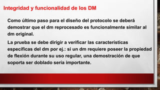 Como último paso para el diseño del protocolo se deberá
demostrar que el dm reprocesado es funcionalmente similar al
dm original.
La prueba se debe dirigir a verificar las características
específicas del dm por ej.: si un dm requiere poseer la propiedad
de flexión durante su uso regular, una demostración de que
soporta ser doblado sería importante.
Integridad y funcionalidad de los DM
 