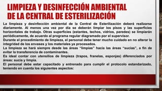 LIMPIEZA Y DESINFECCIÓN AMBIENTAL
DE LA CENTRAL DE ESTERILIZACIÓN
La limpieza y desinfección ambiental de la Central de Esterilización deberá realizarse
diariamente. Al menos una vez por día se deberán limpiar los pisos y las superficies
horizontales de trabajo. Otras superficies (estantes, techos, vidrios, paredes) se limpiarán
periódicamente, de acuerdo al programa regular diagramado por el supervisor.
Durante el procedimiento de limpieza, el personal debe tener mucho cuidado en no alterar la
integridad de los envases y los materiales ya procesados.
La limpieza se hará siempre desde las áreas “limpias” hacia las áreas “sucias”, a fin de
evitar la transferencia de contaminantes.
Es ideal contar con utensilios de limpieza (trapos, franelas, esponjas) diferenciados por
áreas: sucia y limpia.
El personal debe estar capacitado y entrenado para cumplir el protocolo estandarizado,
teniendo en cuenta los siguientes aspectos:
 