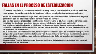 FALLAS EN EL PROCESO DE ESTERILIZACIÓN
El evento que falle el proceso de esterilización y para el manejo de los equipos estériles
que tengan fecha de vencimiento se deben utilizar las siguientes recomendaciones:
• Todos los materiales estériles cuya fecha de expiración ha caducado no son considerados seguros
para el uso con los pacientes y deben ser removidos del servicio.
• Los objetos que son procesados en el hospital deben volver a la CE. Aquí se deben abrir las cajas,
remplazar las toallas de algodón y colocar un nuevo indicador químico en su interior.
• Los productos esterilizados por el fabricante no deben ser reesterilizados a menos que la marca
comercial provea instrucciones escritas para su reesterilización. Existen normas de reesterilización
de materiales de uso médico.
• En el evento que un esterilizador falle, revelado por el cambio de color del indicador biológico, debe
ser puesto fuera de servicio inmediatamente y se debe notificar al servicio de mantenimiento para su
reparación. Todos los objetos que no hayan sido usados de dicha carga deben ser recogidos y
reesterilizados.
• El personal de Control de Infecciones debe ser notificado de la falla del esterilizador para hacer el
seguimiento de los pacientes.
 