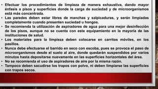 • Efectuar los procedimientos de limpieza de manera exhaustiva, dando mayor
énfasis a pisos y superficies donde la carga de suciedad y de microorganismos
está más concentrada.
• Las paredes deben estar libres de manchas y salpicaduras, y serán limpiadas
completamente cuando presenten suciedad u hongos.
• Se recomienda la utilización de aspiradores de agua para una mejor desinfección
de los pisos, aunque no se cuenta con este equipamiento en la mayoría de las
instituciones de salud.
• Los materiales para la limpieza deben colocarse en carritos móviles, en los
pasillos.
• Nunca debe efectuarse el barrido en seco con escoba, pues se provoca el paso de
microorganismos desde el suelo al aire, donde quedarán suspendidos por varios
minutos hasta depositarse nuevamente en las superficies horizontales del área.
• No se recomienda el uso de aspiradores de aire por la misma razón.
• Tampoco deben sacudirse los trapos con polvo, ni deben limpiarse las superficies
con trapos secos.
 