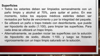 Superficies
• Todos los estantes deben ser limpiados semanalmente con un
paño limpio y alcohol al 70%, para quitar el polvo. En ese
momento, todos los equipos médicos estériles deben ser
revisados por fecha de vencimiento y por la integridad del paquete.
• Se utilizará un paño o trapo tratado con desinfectante, que puede
ser hipoclorito de sodio (1:100), para limpiar las superficies. Para
cada área se utilizará un trapo limpio.
• Alternativamente, se pueden rociar las superficies con la solución
de hipoclorito de sodio, diluido 1:100, y luego se frotarán
vigorosamente con un trapo limpio saturado en la solución.
 