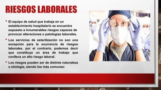 RIESGOS LABORALES
• El equipo de salud que trabaja en un
establecimiento hospitalario se encuentra
expuesto a innumerables riesgos capaces de
provocar alteraciones o patologías laborales.
• Los servicios de esterilización no son una
excepción para la ocurrencia de riesgos
laborales. por el contrario, podemos decir
que constituye un área de trabajo que
conlleva un alto riesgo laboral.
• Los riesgos pueden ser de distinta naturaleza
o etiología, siendo los más comunes:
 