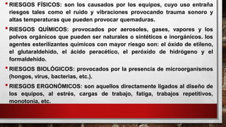 •RIESGOS FÍSICOS: son los causados por los equipos, cuyo uso entraña
riesgos tales como el ruido y vibraciones provocando trauma sonoro y
altas temperaturas que pueden provocar quemaduras.
•RIESGOS QUÍMICOS: provocados por aerosoles, gases, vapores y los
polvos orgánicos que pueden ser naturales o sintéticos e inorgánicos. los
agentes esterilizantes químicos con mayor riesgo son: el óxido de etileno,
el glutaraldehído, el ácido peracético, el peróxido de hidrógeno y el
formaldehído.
•RIESGOS BIOLÓGICOS: provocados por la presencia de microorganismos
(hongos, virus, bacterias, etc.).
•RIESGOS ERGONÓMICOS: son aquellos directamente ligados al diseño de
los equipos, al estrés, cargas de trabajo, fatiga, trabajos repetitivos,
monotonía, etc.
 