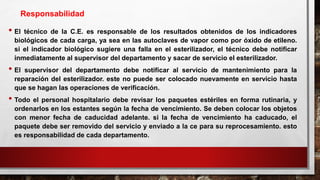 • El técnico de la C.E. es responsable de los resultados obtenidos de los indicadores
biológicos de cada carga, ya sea en las autoclaves de vapor como por óxido de etileno.
si el indicador biológico sugiere una falla en el esterilizador, el técnico debe notificar
inmediatamente al supervisor del departamento y sacar de servicio el esterilizador.
• El supervisor del departamento debe notificar al servicio de mantenimiento para la
reparación del esterilizador. este no puede ser colocado nuevamente en servicio hasta
que se hagan las operaciones de verificación.
• Todo el personal hospitalario debe revisar los paquetes estériles en forma rutinaria, y
ordenarlos en los estantes según la fecha de vencimiento. Se deben colocar los objetos
con menor fecha de caducidad adelante. si la fecha de vencimiento ha caducado, el
paquete debe ser removido del servicio y enviado a la ce para su reprocesamiento. esto
es responsabilidad de cada departamento.
Responsabilidad
 