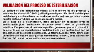 La calidad es una herramienta básica para la mejora de los procesos y
servicios. las normas ISO 9001 (calidad general) y en ISO 13485 (calidad para
instalación y mantenimiento de productos sanitarios) nos permiten evaluar
nuestro sistema y dirigir los pasos de nuestra mejora.
En el caso de la esterilización, debe asegurar un adecuado nivel de
esterilización (SAL: Sterilization Assurance Level - Nivel de garantía de
esterilización) para que el proceso específico genere un producto o servicio
de acuerdo con su especificación predeterminada y en conformidad con las
características de calidad establecidos. La Norma Europea, 1994, define que:
un dispositivo médico para que sea denominado “estéril”, debe alcanzar un
SAL de 10-6 cuando es sometido a un proceso validado.
VALIDACIÓN DEL PROCESO DE ESTERILIZACIÓN
 