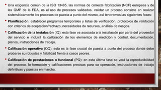 • Una exigencia común de la ISO 13485, las normas de correcta fabricación (NCF) europeas y de
las GMP de la FDA, es el uso de procesos validados. validar un proceso consiste en realizar
sistemáticamente los procesos de puesta a punto del mismo, así tendremos las siguientes fases:
• Planificación: establecer programas temporales y listas de verificación, protocolos de validación
con criterios de aceptación/rechazo, necesidades de recursos, análisis de riesgos.
• Calificación de la instalación (IQ): esta fase va asociada a la instalación por parte del proveedor
del servicio e incluirá la calibración de los elementos de medición y control, documentación,
planos, instrucciones de trabajo.
• Calificación operativa (OQ): esta es la fase crucial de puesta a punto del proceso donde debe
probarse su robustez y fiabilidad frente a casos peores.
• Calificación de prestaciones o funcional (PQ): en esta última fase se verá la reproducibilidad
del proceso. la formación y calificaciones precisas para su operación, instrucciones de trabajo
definitivas y puestas en marcha.
 