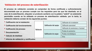 El proceso de validación consiste en comprobar de forma certificada y suficientemente
documentada que un proceso cumple con los requisitos para los que fue diseñado. en el
caso de la esterilización, etiquetar un producto sanitario con la palabra “estéril” es solamente
permisible cuando se ha utilizado un proceso de esterilización validado. por lo tanto, la
validación debería constar de los siguientes puntos:
• Calificación de la instalación
• Calificación de funcionamiento
• Calificación de proceso
• Documentación
• Cálculo de letalidad
• Informe de validación y certificados
Validación del proceso de esterilización
 