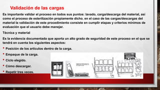 Es importante validar el proceso en todos sus puntos: lavado, carga/descarga del material, así
como el proceso de esterilización propiamente dicho. en el caso de las cargas/descargas del
material la validación de este procedimiento consiste en cumplir etapas y criterios mínimos de
evaluación que el usuario debe manejar.
Técnica y material
Es la evidencia documentada que aporta un alto grado de seguridad de este proceso en el que se
tendrá en cuenta los siguientes aspectos:
• Posición de los artículos dentro de la carga.
• Empaque de la carga.
• Ciclo elegido.
• Cómo descargar.
• Repetir tres veces.
Validación de las cargas
 