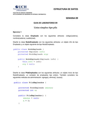 ESTRUCTURA DE DATOS 
FACULTAD DE CIENCIAS E INGENIERIA 
DPTO ACADEMICO DE INGENIERIA DE SISTEMAS E INFORMATICA 
SEMANA 09 
GUIA DE LABORATORIO 09 
Listas simples: tipo pila 
Ejercicio 1 
Considere la clase Empleado con los siguientes atributos: código(cadena), nombre(cadena), sueldo(real). 
Diseñe la clase NodoEmpleado con los siguientes atributos: un objeto info de tipo Empleado y un objeto siguiente de tipo NodoEmpleado. 
Diseñe la clase PilaEmpleados con los siguientes atributos: un objeto inicio de tipo NodoEmpleado, un contador de empleados tipo entero. También considere los siguientes métodos de administración: agrega(), elimina(), busca() 
 