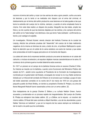 DIRECCION NACIONAL DE POLICIA JUDICIAL E INVESTIGACIONES
II CURSO VIRTUAL DE BALISTICA

recorrer el ánima del cañón y rozar con las estrías de este a gran presión, sufría una serie
de lesiones y por lo tanto si se realizaba otro disparo con el arma del criminal, el
deslizamiento por el ánima del cañón produciría unas lesiones en la bala iguales a las que
tenía la extraída del cuerpo de la víctima, siempre y cuando el arma empleada fuera la
misma. Con esta idea realizo un disparo de prueba, fotografío las dos balas, amplio las
fotos y se dio cuenta de que las lesiones dejadas por las estrías y los campos del anima
del cañón en la “bala testigo” era idénticas a las que tenía “bala dubitada”, confirmando su
teoría y así castigar al culpable.
Un investigador, Richard Kockel, siendo director del Instituto Forense de la ciudad de
Leipzig, efectúo las primeras pruebas del “desarrollo” del cuerpo de la bala realizando
negativos de la misma en láminas de cera y óxido de zinc, el profesor Balthazard a quien
llamo la atención que en el culote de la vaina existiera una serie de marcas y que estas
eran producidas al incidir la aguja percutora en el momento del disparo.
La culata del cierre de la recamara también producía una serie de lesiones en el culote del
cartucho, e incluso el extractor y el expulsor dejaban marcas características en la vaina. El
comienzo de la primera guerra mundial detendría estos avances.
En 1917 un pionero en el campo de la balística forense entra en escena Charles E Wite.
Su historia se mezcla con la balística, cuando como funcionario del Ministerio Público del
estado de N.Y., asistió como ayudante al Presidente de la Comisión de Investigaciones
nombrada por el gobernador del Estado, encargada de revisar la no muy fiable sentencia
dictada por un tribunal del condado de Orleans en el proceso que investigo y juzgo el caso
del doble asesinato cometido en la noche del 21 de marzo de 1915 en una granja del
pequeño pueblo de West Shelby, en donde su propietario Charles B. Phelps y su ama de
llaves Margarett Walcott fueron asesinados a tiros con un arma calibre .22.
Dos trabajadores de la granja Charles E Stillow y su cuñado Neldon Green, fueron
acusados y condenados en un proceso repleto de irregularidades. Del cuerpo de Charles
B. Phelps se extrajeron tres balas calibre .22, y a Stillow, se le requiso un revolver del
mismo calibre. El fiscal del caso contrato a Albert Hamilton, uno de los abundantes y poco
fiables “técnicos en balística” y que en la mayoría de los casos siempre se inclinaban a
dar la razón a la parte que los contrataba.

TUTOR: ING. JORGE MALLITASIG ENDARA

Página -

9-

 