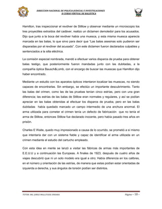 DIRECCION NACIONAL DE POLICIA JUDICIAL E INVESTIGACIONES
II CURSO VIRTUAL DE BALISTICA

Hamilton, tras inspeccionar el revólver de Stillow y observar mediante un microscopio los
tres proyectiles extraídos del cadáver, realizo un dictamen demoledor para los acusados.
Dijo que junto a la boca del revólver había una muesca, y esta misma muesca aparecía
marcada en las balas, lo que sirvo para decir que “Las balas asesinas solo pudieron ser
disparadas por el revólver del acusado”. Con este dictamen fueron declarados culpables y
sentenciados a la silla eléctrica.
La comisión especial nombrada, mandó a efectuar varios disparos de prueba para obtener
balas testigo, que posteriormente fueron mandadas junto con las dubitadas, a la
compañía óptica Bausch&Lomb, con el encargo de buscar las muescas que Hamilton dijo
haber encontrado.
Mediante un estudio con los aparatos ópticos intentaron localizar las muescas, no siendo
capaces de encontrarlas. Sin embargo, se efectúo un importante descubrimiento. Tanto
las balas del crimen, como las de las pruebas tenían cinco estrías, pero con una gran
diferencia; las estrías de las balas de Stillow eran normales y regulares, y así se podían
apreciar en las balas obtenidas al efectuar los disparos de prueba, pero en las balas
dubitadas había quedado marcado un campo intermedio de una anchura anormal. El
arma utilizada para cometer el crimen tenía un defecto de fabricación que no tenía el
arma de Stillow, entonces Stillow fue declarado inocente, pero había pasado tres años en
prisión.
Charles E Waite, quedo muy impresionado a causa de lo ocurrido, se prometió a sí mismo
que intentaría dar con un sistema fiable y capaz de identificar el arma utilizada en un
crimen mediante el estudio del cartucho empleado.
Con esta idea en mente se lanzó a visitar las fábricas de armas más importantes de
E.E.U.U y a continuación las Europeas. A finales de 1923, después de cuatro años de
viajes descubrió que ni un solo modelo era igual a otro; Había diferencia en los calibres,
en el número y orientación de las estrías, de manera que estas podían estar orientadas de
izquierda a derecha, y sus ángulos de torsión podían ser distintos.

TUTOR: ING. JORGE MALLITASIG ENDARA

Página -

10 -

 