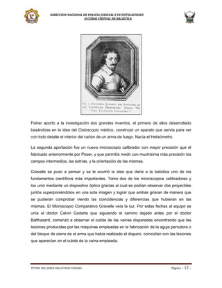 DIRECCION NACIONAL DE POLICIA JUDICIAL E INVESTIGACIONES
II CURSO VIRTUAL DE BALISTICA

Fisher aporto a la investigación dos grandes inventos, el primero de ellos desarrollado
basándose en la idea del Cistoscopio médico, construyó un aparato que servía para ver
con todo detalle el interior del cañón de un arma de fuego. Nacía el Helixómetro.
La segunda aportación fue un nuevo microscopio calibrador con mayor precisión que el
fabricado anteriormente por Poser, y que permitía medir con muchísima más precisión los
campos intermedios, las estrías, y la orientación de las mismas.
Gravelle se puso a pensar y se le ocurrió la idea que daría a la balística uno de los
fundamentos científicos más importantes. Tomo dos de los microscopios calibradores y
los unió mediante un dispositivo óptico gracias al cual se podían observar dos proyectiles
juntos superponiéndolos en una sola imagen y lograr que ambas giraran de manera que
se pudieran comprobar viendo las coincidencias y diferencias que hubieran en las
mismas. El Microscopio Comparativo Gravelle veía la luz. Por estas fechas al equipo se
unía el doctor Calvin Godarte que siguiendo el camino dejado antes por el doctor
Balthazard, comenzó a observar el culote de las vainas disparadas encontrando que las
lesiones producidas por las máquinas empleadas en la fabricación de la aguja percutora o
del bloque de cierre de el arma que había realizado el disparo, coincidían con las lesiones
que aparecían en el culote de la vaina empleada.

TUTOR: ING. JORGE MALLITASIG ENDARA

Página -

12 -

 