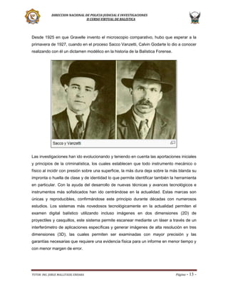 DIRECCION NACIONAL DE POLICIA JUDICIAL E INVESTIGACIONES
II CURSO VIRTUAL DE BALISTICA

Desde 1925 en que Gravelle invento el microscopio comparativo, hubo que esperar a la
primavera de 1927, cuando en el proceso Sacco Vanzetti, Calvin Godarte lo dio a conocer
realizando con él un dictamen modélico en la historia de la Balística Forense.

Las investigaciones han ido evolucionando y teniendo en cuenta las aportaciones iniciales
y principios de la criminalística, los cuales establecen que todo instrumento mecánico o
físico al incidir con presión sobre una superficie, la más dura deja sobre la más blanda su
impronta o huella de clase y de identidad lo que permite identificar también la herramienta
en particular. Con la ayuda del desarrollo de nuevas técnicas y avances tecnológicos e
instrumentos más sofisticados han ido centrándose en la actualidad. Estas marcas son
únicas y reproducibles, confirmándose este principio durante décadas con numerosos
estudios. Los sistemas más novedosos tecnológicamente en la actualidad permiten el
examen digital balístico utilizando incluso imágenes en dos dimensiones (2D) de
proyectiles y casquillos, este sistema permite escanear mediante un láser a través de un
interferómetro de aplicaciones específicas y generar imágenes de alta resolución en tres
dimensiones (3D), las cuales permiten ser examinadas con mayor precisión y las
garantías necesarias que requiere una evidencia física para un informe en menor tiempo y
con menor margen de error.

TUTOR: ING. JORGE MALLITASIG ENDARA

Página -

13 -

 