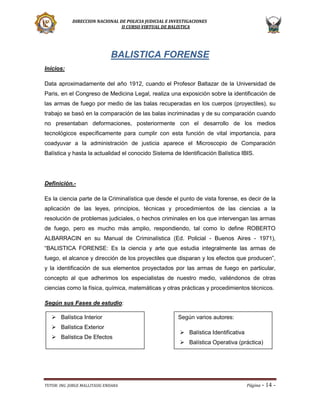 DIRECCION NACIONAL DE POLICIA JUDICIAL E INVESTIGACIONES
II CURSO VIRTUAL DE BALISTICA

BALISTICA FORENSE
Inicios:
Data aproximadamente del año 1912, cuando el Profesor Baltazar de la Universidad de
Paris, en el Congreso de Medicina Legal, realiza una exposición sobre la identificación de
las armas de fuego por medio de las balas recuperadas en los cuerpos (proyectiles), su
trabajo se basó en la comparación de las balas incriminadas y de su comparación cuando
no presentaban deformaciones, posteriormente con el desarrollo de los medios
tecnológicos específicamente para cumplir con esta función de vital importancia, para
coadyuvar a la administración de justicia aparece el Microscopio de Comparación
Balística y hasta la actualidad el conocido Sistema de Identificación Balística IBIS.

Definición.Es la ciencia parte de la Criminalística que desde el punto de vista forense, es decir de la
aplicación de las leyes, principios, técnicas y procedimientos de las ciencias a la
resolución de problemas judiciales, o hechos criminales en los que intervengan las armas
de fuego, pero es mucho más amplio, respondiendo, tal como lo define ROBERTO
ALBARRACIN en su Manual de Criminalística (Ed. Policial - Buenos Aires - 1971),
“BALISTICA FORENSE: Es la ciencia y arte que estudia integralmente las armas de
fuego, el alcance y dirección de los proyectiles que disparan y los efectos que producen”,
y la identificación de sus elementos proyectados por las armas de fuego en particular,
concepto al que adherimos los especialistas de nuestro medio, valiéndonos de otras
ciencias como la física, química, matemáticas y otras prácticas y procedimientos técnicos.
Según sus Fases de estudio:
 Balística Interior
 Balística Exterior
 Balística De Efectos

TUTOR: ING. JORGE MALLITASIG ENDARA

Según varios autores:
 Balística Identificativa
 Balística Operativa (práctica)

Página -

14 -

 