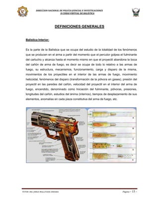DIRECCION NACIONAL DE POLICIA JUDICIAL E INVESTIGACIONES
II CURSO VIRTUAL DE BALISTICA

DEFINICIONES GENERALES

Balística Interior:

Es la parte de la Balística que se ocupa del estudio de la totalidad de los fenómenos
que se producen en el arma a partir del momento que el percutor golpea el fulminante
del cartucho y alcanza hasta el momento mismo en que el proyectil abandona la boca
del cañón de arma de fuego, es decir se ocupa de todo lo relativo a las armas de
fuego, su estructura, mecanismos, funcionamiento, carga y disparo de la misma,
movimientos de los proyectiles en el interior de las armas de fuego, movimiento
helicoidal, fenómenos del disparo (transformación de la pólvora en gases), presión del
proyectil en las paredes del cañón, velocidad del proyectil en el interior del arma de
fuego, encendido, denominado como Iniciación del fulminante, pólvoras, presiones,
longitudes del cañón, estudios del ánima (internos), tiempos de desplazamiento de sus
elementos, anomalías en cada pieza constitutiva del arma de fuego, etc.

TUTOR: ING. JORGE MALLITASIG ENDARA

Página -

15 -

 