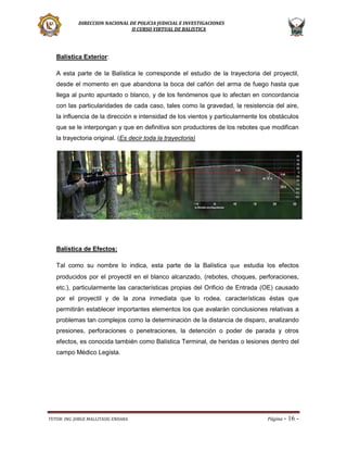 DIRECCION NACIONAL DE POLICIA JUDICIAL E INVESTIGACIONES
II CURSO VIRTUAL DE BALISTICA

Balística Exterior:
A esta parte de la Balística le corresponde el estudio de la trayectoria del proyectil,
desde el momento en que abandona la boca del cañón del arma de fuego hasta que
llega al punto apuntado o blanco, y de los fenómenos que lo afectan en concordancia
con las particularidades de cada caso, tales como la gravedad, la resistencia del aire,
la influencia de la dirección e intensidad de los vientos y particularmente los obstáculos
que se le interpongan y que en definitiva son productores de los rebotes que modifican
la trayectoria original. (Es decir toda la trayectoria)

Balística de Efectos:
Tal como su nombre lo indica, esta parte de la Balística que estudia los efectos
producidos por el proyectil en el blanco alcanzado, (rebotes, choques, perforaciones,
etc.), particularmente las características propias del Orificio de Entrada (OE) causado
por el proyectil y de la zona inmediata que lo rodea, características éstas que
permitirán establecer importantes elementos los que avalarán conclusiones relativas a
problemas tan complejos como la determinación de la distancia de disparo, analizando
presiones, perforaciones o penetraciones, la detención o poder de parada y otros
efectos, es conocida también como Balística Terminal, de heridas o lesiones dentro del
campo Médico Legista.

TUTOR: ING. JORGE MALLITASIG ENDARA

Página -

16 -

 