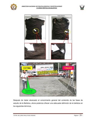 DIRECCION NACIONAL DE POLICIA JUDICIAL E INVESTIGACIONES
II CURSO VIRTUAL DE BALISTICA

Después de haber alcanzado el conocimiento general del contenido de las fases de
estudio de la Balística, ahora podemos ofrecer una adecuada definición de la balística en
los siguientes términos.

TUTOR: ING. JORGE MALLITASIG ENDARA

Página -

20 -

 