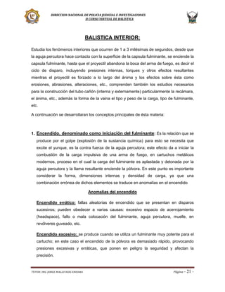 DIRECCION NACIONAL DE POLICIA JUDICIAL E INVESTIGACIONES
II CURSO VIRTUAL DE BALISTICA

BALISTICA INTERIOR:
Estudia los fenómenos interiores que ocurren de 1 a 3 milésimas de segundos, desde que
la aguja percutora hace contacto con la superficie de la capsula fulminante, se enciende la
capsula fulminante, hasta que el proyectil abandona la boca del arma de fuego, es decir el
ciclo de disparo, incluyendo presiones internas, torques y otros efectos resultantes
mientras el proyectil es forzado a lo largo del ánima y los efectos sobre ésta como
erosiones, abrasiones, alteraciones, etc., comprenden también los estudios necesarios
para la construcción del tubo cañón (interna y externamente) particularmente la recámara,
el ánima, etc., además la forma de la vaina el tipo y peso de la carga, tipo de fulminante,
etc.
A continuación se desarrollaran los conceptos principales de ésta materia:

1. Encendido, denominado como Iniciación del fulminante: Es la relación que se
produce por el golpe (explosión de la sustancia química) para esto se necesita que
excite el yunque, es la contra fuerza de la aguja percutora; este efecto da a iniciar la
combustión de la carga impulsiva de una arma de fuego, en cartuchos metálicos
modernos, proceso en el cual la carga del fulminante es aplastada y detonada por la
aguja percutora y la llama resultante enciende la pólvora. En este punto es importante
considerar la forma, dimensiones internas y densidad de carga, ya que una
combinación errónea de dichos elementos se traduce en anomalías en el encendido
Anomalías del encendido
Encendido errático: fallas aleatorias de encendido que se presentan en disparos
sucesivos; pueden obedecer a varias causas: excesivo espacio de acerrojamiento
(headspace), fallo o mala colocación del fulminante, aguja percutora, muelle, en
revólveres guveado, etc.
Encendido excesivo: se produce cuando se utiliza un fulminante muy potente para el
cartucho; en este caso el encendido de la pólvora es demasiado rápido, provocando
presiones excesivas y erráticas, que ponen en peligro la seguridad y afectan la
precisión.

TUTOR: ING. JORGE MALLITASIG ENDARA

Página -

21 -

 
