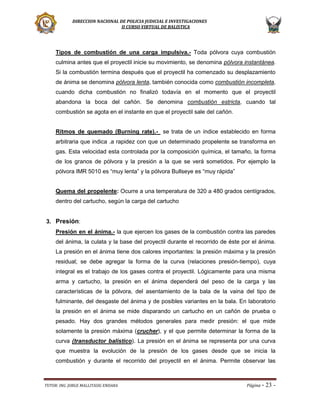 DIRECCION NACIONAL DE POLICIA JUDICIAL E INVESTIGACIONES
II CURSO VIRTUAL DE BALISTICA

Tipos de combustión de una carga impulsiva.- Toda pólvora cuya combustión
culmina antes que el proyectil inicie su movimiento, se denomina pólvora instantánea.
Si la combustión termina después que el proyectil ha comenzado su desplazamiento
de ánima se denomina pólvora lenta, también conocida como combustión incompleta,
cuando dicha combustión no finalizó todavía en el momento que el proyectil
abandona la boca del cañón. Se denomina combustión estricta, cuando tal
combustión se agota en el instante en que el proyectil sale del cañón.
Ritmos de quemado (Burning rate).- se trata de un índice establecido en forma
arbitraria que indica .a rapidez con que un determinado propelente se transforma en
gas. Esta velocidad esta controlada por la composición química, el tamaño, la forma
de los granos de pólvora y la presión a la que se verá sometidos. Por ejemplo la
pólvora IMR 5010 es “muy lenta” y la pólvora Bullseye es “muy rápida”
Quema del propelente: Ocurre a una temperatura de 320 a 480 grados centígrados,
dentro del cartucho, según la carga del cartucho

3. Presión:
Presión en el ánima.- la que ejercen los gases de la combustión contra las paredes
del ánima, la culata y la base del proyectil durante el recorrido de éste por el ánima.
La presión en el ánima tiene dos calores importantes: la presión máxima y la presión
residual; se debe agregar la forma de la curva (relaciones presión-tiempo), cuya
integral es el trabajo de los gases contra el proyectil. Lógicamente para una misma
arma y cartucho, la presión en el ánima dependerá del peso de la carga y las
características de la pólvora, del asentamiento de la bala de la vaina del tipo de
fulminante, del desgaste del ánima y de posibles variantes en la bala. En laboratorio
la presión en el ánima se mide disparando un cartucho en un cañón de prueba o
pesado. Hay dos grandes métodos generales para medir presión: el que mide
solamente la presión máxima (crucher), y el que permite determinar la forma de la
curva (transductor balístico). La presión en el ánima se representa por una curva
que muestra la evolución de la presión de los gases desde que se inicia la
combustión y durante el recorrido del proyectil en el ánima. Permite observar las

TUTOR: ING. JORGE MALLITASIG ENDARA

Página -

23 -

 