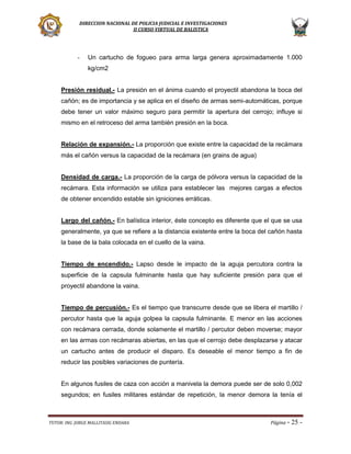 DIRECCION NACIONAL DE POLICIA JUDICIAL E INVESTIGACIONES
II CURSO VIRTUAL DE BALISTICA

-

Un cartucho de fogueo para arma larga genera aproximadamente 1.000
kg/cm2

Presión residual.- La presión en el ánima cuando el proyectil abandona la boca del
cañón; es de importancia y se aplica en el diseño de armas semi-automáticas, porque
debe tener un valor máximo seguro para permitir la apertura del cerrojo; influye si
mismo en el retroceso del arma también presión en la boca.
Relación de expansión.- La proporción que existe entre la capacidad de la recámara
más el cañón versus la capacidad de la recámara (en grains de agua)
Densidad de carga.- La proporción de la carga de pólvora versus la capacidad de la
recámara. Esta información se utiliza para establecer las mejores cargas a efectos
de obtener encendido estable sin igniciones erráticas.
Largo del cañón.- En balística interior, éste concepto es diferente que el que se usa
generalmente, ya que se refiere a la distancia existente entre la boca del cañón hasta
la base de la bala colocada en el cuello de la vaina.

Tiempo de encendido.- Lapso desde le impacto de la aguja percutora contra la
superficie de la capsula fulminante hasta que hay suficiente presión para que el
proyectil abandone la vaina.
Tiempo de percusión.- Es el tiempo que transcurre desde que se libera el martillo /
percutor hasta que la aguja golpea la capsula fulminante. E menor en las acciones
con recámara cerrada, donde solamente el martillo / percutor deben moverse; mayor
en las armas con recámaras abiertas, en las que el cerrojo debe desplazarse y atacar
un cartucho antes de producir el disparo. Es deseable el menor tiempo a fin de
reducir las posibles variaciones de puntería.

En algunos fusiles de caza con acción a manivela la demora puede ser de solo 0,002
segundos; en fusiles militares estándar de repetición, la menor demora la tenía el

TUTOR: ING. JORGE MALLITASIG ENDARA

Página -

25 -

 