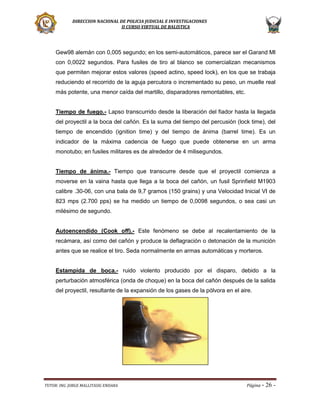 DIRECCION NACIONAL DE POLICIA JUDICIAL E INVESTIGACIONES
II CURSO VIRTUAL DE BALISTICA

Gew98 alemán con 0,005 segundo; en los semi-automáticos, parece ser el Garand MI
con 0,0022 segundos. Para fusiles de tiro al blanco se comercializan mecanismos
que permiten mejorar estos valores (speed actino, speed lock), en los que se trabaja
reduciendo el recorrido de la aguja percutora o incrementado su peso, un muelle real
más potente, una menor caída del martillo, disparadores remontables, etc.
Tiempo de fuego.- Lapso transcurrido desde la liberación del fiador hasta la llegada
del proyectil a la boca del cañón. Es la suma del tiempo del percusión (lock time), del
tiempo de encendido (ignition time) y del tiempo de ánima (barrel time). Es un
indicador de la máxima cadencia de fuego que puede obtenerse en un arma
monotubo; en fusiles militares es de alrededor de 4 milisegundos.
Tiempo de ánima.- Tiempo que transcurre desde que el proyectil comienza a
moverse en la vaina hasta que llega a la boca del cañón, un fusil Sprinfield M1903
calibre .30-06, con una bala de 9,7 gramos (150 grains) y una Velocidad Inicial VI de
823 mps (2.700 pps) se ha medido un tiempo de 0,0098 segundos, o sea casi un
milésimo de segundo.

Autoencendido (Cook off).- Este fenómeno se debe al recalentamiento de la
recámara, así como del cañón y produce la deflagración o detonación de la munición
antes que se realice el tiro. Seda normalmente en armas automáticas y morteros.
Estampida de boca.- ruido violento producido por el disparo, debido a la
perturbación atmosférica (onda de choque) en la boca del cañón después de la salida
del proyectil, resultante de la expansión de los gases de la pólvora en el aire.

TUTOR: ING. JORGE MALLITASIG ENDARA

Página -

26 -

 