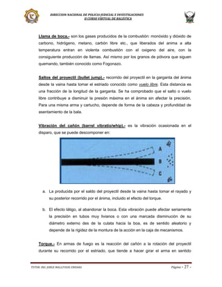DIRECCION NACIONAL DE POLICIA JUDICIAL E INVESTIGACIONES
II CURSO VIRTUAL DE BALISTICA

Llama de boca.- son los gases producidos de la combustión: monóxido y dióxido de
carbono, hidrógeno, metano, carbón libre etc., que liberados del anima a alta
temperatura entran en violenta combustión con el oxigeno del aire, con la
consiguiente producción de llamas. Así mismo por los granos de pólvora que siguen
quemando, también conocido como Fogonazo.
Saltos del proyectil (bullet jump).- recorrido del proyectil en la garganta del ánima
desde la vaina hasta tomar el estriado conocido como vuelo libre. Esta distancia es
una fracción de la longitud de la garganta. Se ha comprobado que el salto o vuelo
libre contribuye a disminuir la presión máxima en el ánima sin afectar la precisión.
Para una misma arma y cartucho, depende de forma de la cabeza y profundidad de
asentamiento de la bala.
Vibración del cañón (barrel vibratio/whip).- es la vibración ocasionada en el
disparo, que se puede descomponer en:

a. La producida por el saldo del proyectil desde la vaina hasta tomar el rayado y
su posterior recorrido por el ánima, incluido el efecto del torque.
b. El efecto látigo, al abandonar la boca. Esta vibración puede afectar seriamente
la precisión en tubos muy livianos o con una marcada disminución de su
diámetro externo des de la culata hacia la boa, es de sentido aleatorio y
depende de la rigidez de la montura de la acción en la caja de mecanismos.
Torque.- En armas de fuego es la reacción del cañón a la rotación del proyectil
durante su recorrido por el estriado, que tiende a hacer girar el arma en sentido

TUTOR: ING. JORGE MALLITASIG ENDARA

Página -

27 -

 