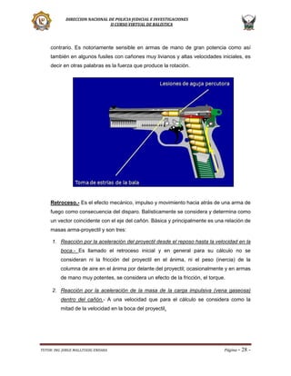 DIRECCION NACIONAL DE POLICIA JUDICIAL E INVESTIGACIONES
II CURSO VIRTUAL DE BALISTICA

contrario. Es notoriamente sensible en armas de mano de gran potencia como así
también en algunos fusiles con cañones muy livianos y altas velocidades iniciales, es
decir en otras palabras es la fuerza que produce la rotación.

Retroceso.- Es el efecto mecánico, impulso y movimiento hacia atrás de una arma de
fuego como consecuencia del disparo. Balísticamente se considera y determina como
un vector coincidente con el eje del cañón. Básica y principalmente es una relación de
masas arma-proyectil y son tres:
1. Reacción por la aceleración del proyectil desde el reposo hasta la velocidad en la
boca.- Es llamado el retroceso inicial y en general para su cálculo no se
consideran ni la fricción del proyectil en el ánima, ni el peso (inercia) de la
columna de aire en el ánima por delante del proyectil; ocasionalmente y en armas
de mano muy potentes, se considera un efecto de la fricción, el torque.
2. Reacción por la aceleración de la masa de la carga impulsiva (vena gaseosa)
dentro del cañón.- A una velocidad que para el cálculo se considera como la
mitad de la velocidad en la boca del proyectil.

TUTOR: ING. JORGE MALLITASIG ENDARA

Página -

28 -

 