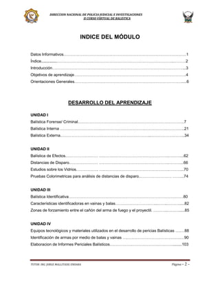 DIRECCION NACIONAL DE POLICIA JUDICIAL E INVESTIGACIONES
II CURSO VIRTUAL DE BALISTICA

INDICE DEL MÓDULO
Datos Informativos…………………………………………………………………………………1
Índice………………………………………………………………………………………..………2
Introducción………………………………………………………………………………………...3
Objetivos de aprendizaje………………………………………………………………………….4
Orientaciones Generales……………………………………………………………………….....6

DESARROLLO DEL APRENDIZAJE
UNIDAD I
Balística Forense/ Criminal………………………….…………………………………………..7
Balística Interna ………………………….…………………………….…………….…………..21
Balística Externa.…………………………………………………………..……………………..34
UNIDAD II
Balística de Efectos.…………………… ….………………………………………….………...62
Distancias de Disparo.………………… ….………………………………………….………...66
Estudios sobre los Vidrios.……………. ….………………………………………….………...70
Pruebas Colorimetricas para análisis de distancias de disparo.…………………… ……...74
UNIDAD III
Balística Identificativa……………………………………………………………………………80
Características identificadoras en vainas y balas…………………………..……..……….....82
Zonas de forzamiento entre el cañón del arma de fuego y el proyectil. ………..……….....85
UNIDAD IV
Equipos tecnológicos y materiales utilizados en el desarrollo de pericias Balísticas ….…88
Identificación de armas por medio de balas y vainas ….………………………………….…90
Elaboracion de Informes Periciales Balísticos…………………………………………........103

TUTOR: ING. JORGE MALLITASIG ENDARA

Página -

2-

 
