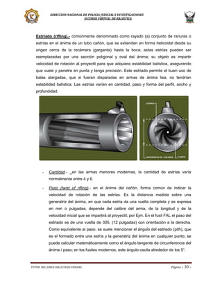 DIRECCION NACIONAL DE POLICIA JUDICIAL E INVESTIGACIONES
II CURSO VIRTUAL DE BALISTICA

Estriado (rifling).- comúnmente denominado como rayado (a) conjunto de ranuras o
estrías en el ánima de un tubo cañón, que se extienden en forma helicoidal desde su
origen cerca de la recámara (garganta) hasta la boca; estas estrías pueden ser
reemplazadas por una sección poligonal y oval del ánima; su objeto es impartir
velocidad de rotación al proyectil para que adquiera estabilidad balística, asegurando
que vuele y penetre en punta y tenga precisión. Este estriado permite el buen uso de
balas alargadas, que si fueran disparadas en armas de ánima lisa, no tendrían
estabilidad balística. Las estrías varían en cantidad, paso y forma del perfil, ancho y
profundidad.

-

Cantidad.-

en las armas menores modernas, la cantidad de estrías varía

normalmente entre 4 y 6.
-

Paso (twist of rifling).- en el ánima del cañón, forma común de indicar la
velocidad de rotación de las estrías. Es la distancia medida sobre una
generatriz del ánima, en que cada estría da una vuelta completa y se expresa
en mm o pulgadas; depende del calibre del arma, de la longitud y de la
velocidad inicial que se impartirá al proyectil; por Ejm. En el fusil FAL el paso del
estriado es de una vuelta de 305, (12 pulgadas) con orientación a la derecha.
Como equivalente al paso, se suele mencionar el ángulo del estriado (pith), que
es el formado entre una estría y la generatriz del ánima en cualquier punto; se
puede calcular matemáticamente como el ángulo tangente de circunferencia del
ánima / paso; en los fusiles modernos, este ángulo oscila alrededor de los 5°.

TUTOR: ING. JORGE MALLITASIG ENDARA

Página -

30 -

 