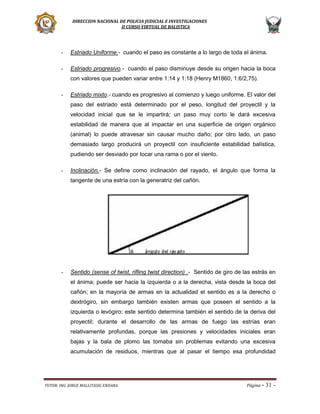 DIRECCION NACIONAL DE POLICIA JUDICIAL E INVESTIGACIONES
II CURSO VIRTUAL DE BALISTICA

-

Estriado Uniforme.- cuando el paso es constante a lo largo de toda el ánima.

-

Estriado progresivo.- cuando el paso disminuye desde su origen hacia la boca
con valores que pueden variar entre 1:14 y 1:18 (Henry M1860, 1:6/2,75).

-

Estriado mixto.- cuando es progresivo al comienzo y luego uniforme. El valor del
paso del estriado está determinado por el peso, longitud del proyectil y la
velocidad inicial que se le impartirá; un paso muy corto le dará excesiva
estabilidad de manera que al impactar en una superficie de origen orgánico
(animal) lo puede atravesar sin causar mucho daño; por otro lado, un paso
demasiado largo producirá un proyectil con insuficiente estabilidad balística,
pudiendo ser desviado por tocar una rama o por el viento.

-

Inclinación.- Se define como inclinación del rayado, el ángulo que forma la
tangente de una estría con la generatriz del cañón.

-

Sentido (sense of twist, rifling twist direction) .- Sentido de giro de las estrás en
el ánima; puede ser hacia la izquierda o a la derecha, vista desde la boca del
cañón; en la mayoría de armas en la actualidad el sentido es a la derecho o
dextrógiro, sin embargo también existen armas que poseen el sentido a la
izquierda o levógiro; este sentido determina también el sentido de la deriva del
proyectil; durante el desarrollo de las armas de fuego las estrías eran
relativamente profundas, porque las presiones y velocidades iniciales eran
bajas y la bala de plomo las tomaba sin problemas evitando una excesiva
acumulación de residuos, mientras que al pasar el tiempo esa profundidad

TUTOR: ING. JORGE MALLITASIG ENDARA

Página -

31 -

 
