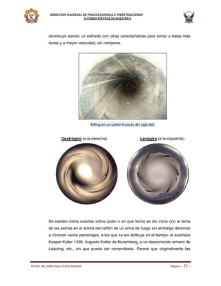 DIRECCION NACIONAL DE POLICIA JUDICIAL E INVESTIGACIONES
II CURSO VIRTUAL DE BALISTICA

disminuyo siendo un estriado con otras características para tomar a balas más
duras y a mayor velocidad, sin romperse.

Rifling en un cañón francés del siglo XIX.

Dextrógiro (a la derecha)

Levógiro (a la izquierda)

No existen datos exactos sobre quién o en qué fecha se dio inicio con el tema
de las estrías en el ánima del cañón de un arma de fuego sin embargo daremos
a conocer varios personajes, a los que se les atribuye en el tiempo: el austriaco
Kaspar Koller 1498, Augusto Kotter de Nuremberg, a un desconocido armero de
Leipzing, etc., sin que pueda ser comprobado. Parece que originalmente las

TUTOR: ING. JORGE MALLITASIG ENDARA

Página -

32 -

 