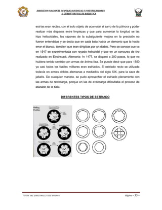 DIRECCION NACIONAL DE POLICIA JUDICIAL E INVESTIGACIONES
II CURSO VIRTUAL DE BALISTICA

estrías eran rectas, con el solo objeto de acumular el sarro de la pólvora y poder
realizar más disparos entre limpiezas y que para aumentar la longitud se las
hizo helicoidales, las razones de la subsiguiente mejora en la precisión no
fueron entendidas y se decía que en cada bala había un demonio que la hacía
errar el blanco, también que eran dirigidas por un diablo. Pero se conoce que ya
en 1547 se experimentada con rayado helicoidal y que en un concurso de tiro
realizado en Einchstadt, Alemania 1n 1477, se disparó a 200 pasos, lo que no
hubiera tenido sentido con armas de ánima lisa. Se puede decir que para 1850
ya casi todos los fusiles militares eran estriados. El estriado recto se utilizada
todavía en armas dobles alemanas a mediados del siglo XIX, para la caza de
jabalís. De cualquier manera, se pudo aprovechar el estriado plenamente con
las armas de retrocarga, porque en las de avancarga dificultaba el proceso de
atacado de la bala.
DIFERENTES TIPOS DE ESTRIADO

TUTOR: ING. JORGE MALLITASIG ENDARA

Página -

33 -

 